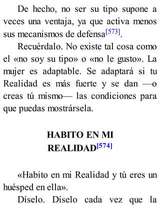 De hecho, no ser su tipo supone a
veces una ventaja, ya que activa menos
sus mecanismos de defensa[573].
Recuérdalo. No existe tal cosa como
el «no soy su tipo» o «no le gusto». La
mujer es adaptable. Se adaptará si tu
Realidad es más fuerte y se dan —o
creas tú mismo— las condiciones para
que puedas mostrársela.
HABITO EN MI
REALIDAD[574]
«Habito en mi Realidad y tú eres un
huésped en ella».
Díselo. Díselo cada vez que la
 