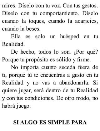 mires. Díselo con tu voz. Con tus gestos.
Díselo con tu comportamiento. Díselo
cuando la toques, cuando la acaricies,
cuando la beses.
Ella es solo un huésped en tu
Realidad.
De hecho, todos lo son. ¿Por qué?
Porque tu propósito es sólido y firme.
No importa cuanto suceda fuera de
ti, porque tú te encuentras a gusto en tu
Realidad y no vas a abandonarla. Si
quiere jugar, será dentro de tu Realidad
y con tus condiciones. De otro modo, no
habrá juego.
SI ALGO ES SIMPLE PARA
 