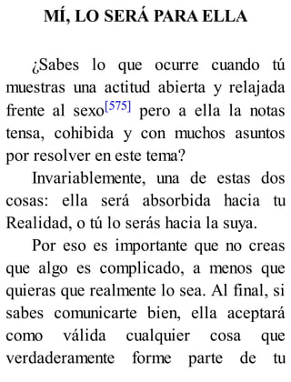 MÍ, LO SERÁ PARA ELLA
¿Sabes lo que ocurre cuando tú
muestras una actitud abierta y relajada
frente al sexo[575] pero a ella la notas
tensa, cohibida y con muchos asuntos
por resolver en este tema?
Invariablemente, una de estas dos
cosas: ella será absorbida hacia tu
Realidad, o tú lo serás hacia la suya.
Por eso es importante que no creas
que algo es complicado, a menos que
quieras que realmente lo sea. Al final, si
sabes comunicarte bien, ella aceptará
como válida cualquier cosa que
verdaderamente forme parte de tu
 
