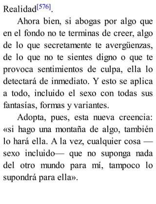 Realidad[576].
Ahora bien, si abogas por algo que
en el fondo no te terminas de creer, algo
de lo que secretamente te avergüenzas,
de lo que no te sientes digno o que te
provoca sentimientos de culpa, ella lo
detectará de inmediato. Y esto se aplica
a todo, incluido el sexo con todas sus
fantasías, formas y variantes.
Adopta, pues, esta nueva creencia:
«si hago una montaña de algo, también
lo hará ella. A la vez, cualquier cosa —
sexo incluido— que no suponga nada
del otro mundo para mí, tampoco lo
supondrá para ella».
 