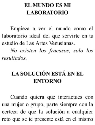 EL MUNDO ES MI
LABORATORIO
Empieza a ver el mundo como el
laboratorio ideal del que servirte en tu
estudio de Las Artes Venusianas.
No existen los fracasos, solo los
resultados.
LA SOLUCIÓN ESTÁ EN EL
ENTORNO
Cuando quiera que interactúes con
una mujer o grupo, parte siempre con la
certeza de que la solución a cualquier
reto que se te presente está en el mismo
 