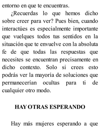 entorno en que te encuentras.
¿Recuerdas lo que hemos dicho
sobre creer para ver? Pues bien, cuando
interactúes es especialmente importante
que vuelques todos tus sentidos en la
situación que te envuelve con la absoluta
fe de que todas las respuestas que
necesites se encuentran precisamente en
dicho contexto. Solo si crees esto
podrás ver la mayoría de soluciones que
permanecerían ocultas para ti de
cualquier otro modo.
HAYOTRAS ESPERANDO
Hay más mujeres esperando a que
 