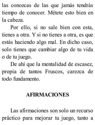 las conozcas de las que jamás tendrás
tiempo de conocer. Métete esto bien en
la cabeza.
Por ello, si no sale bien con esta,
tienes a otra. Y si no tienes a otra, es que
estás haciendo algo mal. En dicho caso,
solo tienes que cambiar algo de tu vida
o de tu juego.
De ahí que la mentalidad de escasez,
propia de tantos Fruscos, carezca de
todo fundamento.
AFIRMACIONES
Las afirmaciones son solo un recurso
práctico para mejorar tu juego, tanto a
 