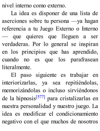 nivel interno como externo.
La idea es disponer de una lista de
aserciones sobre tu persona —ya hagan
referencia a tu Juego Externo o Interno
— que quieres que lleguen a ser
verdaderas. Por lo general se inspiran
en los principios que has aprendido,
cuando no es que los parafrasean
literalmente.
El paso siguiente es trabajar en
interiorizarlas, ya sea repitiéndolas,
memorizándolas o incluso sirviéndonos
de la hipnosis[577] para cristalizarlas en
nuestra personalidad y nuestro juego. La
idea es modificar el condicionamiento
negativo con el que muchos de nosotros
 