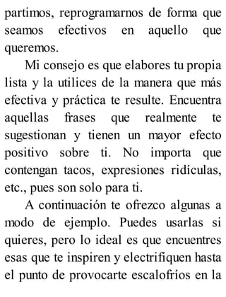 partimos, reprogramarnos de forma que
seamos efectivos en aquello que
queremos.
Mi consejo es que elabores tu propia
lista y la utilices de la manera que más
efectiva y práctica te resulte. Encuentra
aquellas frases que realmente te
sugestionan y tienen un mayor efecto
positivo sobre ti. No importa que
contengan tacos, expresiones ridículas,
etc., pues son solo para ti.
A continuación te ofrezco algunas a
modo de ejemplo. Puedes usarlas si
quieres, pero lo ideal es que encuentres
esas que te inspiren y electrifiquen hasta
el punto de provocarte escalofríos en la
 