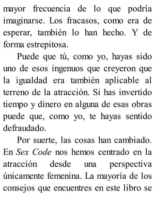 mayor frecuencia de lo que podría
imaginarse. Los fracasos, como era de
esperar, también lo han hecho. Y de
forma estrepitosa.
Puede que tú, como yo, hayas sido
uno de esos ingenuos que creyeron que
la igualdad era también aplicable al
terreno de la atracción. Si has invertido
tiempo y dinero en alguna de esas obras
puede que, como yo, te hayas sentido
defraudado.
Por suerte, las cosas han cambiado.
En Sex Code nos hemos centrado en la
atracción desde una perspectiva
únicamente femenina. La mayoría de los
consejos que encuentres en este libro se
 