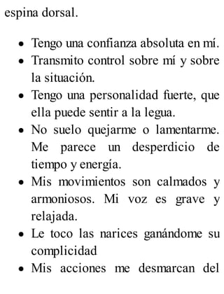 espina dorsal.
Tengo una confianza absoluta en mí.
Transmito control sobre mí y sobre
la situación.
Tengo una personalidad fuerte, que
ella puede sentir a la legua.
No suelo quejarme o lamentarme.
Me parece un desperdicio de
tiempo y energía.
Mis movimientos son calmados y
armoniosos. Mi voz es grave y
relajada.
Le toco las narices ganándome su
complicidad
Mis acciones me desmarcan del
 