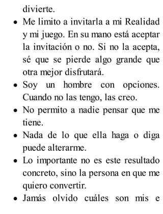 divierte.
Me limito a invitarla a mi Realidad
y mi juego. En su mano está aceptar
la invitación o no. Si no la acepta,
sé que se pierde algo grande que
otra mejor disfrutará.
Soy un hombre con opciones.
Cuando no las tengo, las creo.
No permito a nadie pensar que me
tiene.
Nada de lo que ella haga o diga
puede alterarme.
Lo importante no es este resultado
concreto, sino la persona en que me
quiero convertir.
Jamás olvido cuáles son mis e
 