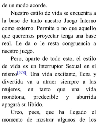 de un modo acorde.
Nuestro estilo de vida se encuentra a
la base de tanto nuestro Juego Interno
como externo. Permite o no que aquello
que queremos proyectar tenga una base
real. Le da o le resta congruencia a
nuestro juego.
Pero, aparte de todo esto, el estilo
de vida es un Interruptor Sexual en sí
mismo[578]. Una vida excitante, llena y
divertida va a atraer siempre a las
mujeres, en tanto que una vida
monótona, predecible y aburrida
apagará su libido.
Creo, pues, que ha llegado el
momento de mostrar algunos de los
 