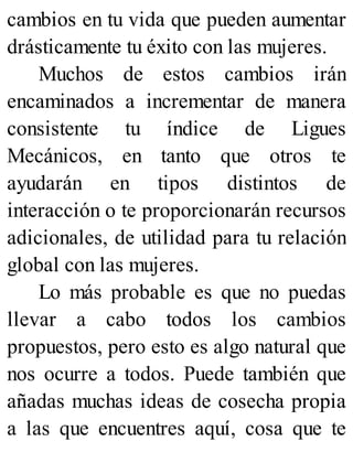 cambios en tu vida que pueden aumentar
drásticamente tu éxito con las mujeres.
Muchos de estos cambios irán
encaminados a incrementar de manera
consistente tu índice de Ligues
Mecánicos, en tanto que otros te
ayudarán en tipos distintos de
interacción o te proporcionarán recursos
adicionales, de utilidad para tu relación
global con las mujeres.
Lo más probable es que no puedas
llevar a cabo todos los cambios
propuestos, pero esto es algo natural que
nos ocurre a todos. Puede también que
añadas muchas ideas de cosecha propia
a las que encuentres aquí, cosa que te
 