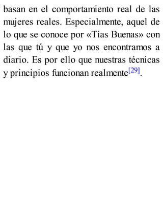 basan en el comportamiento real de las
mujeres reales. Especialmente, aquel de
lo que se conoce por «Tías Buenas» con
las que tú y que yo nos encontramos a
diario. Es por ello que nuestras técnicas
y principios funcionan realmente[29].
 