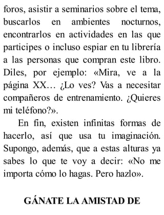 foros, asistir a seminarios sobre el tema,
buscarlos en ambientes nocturnos,
encontrarlos en actividades en las que
participes o incluso espiar en tu librería
a las personas que compran este libro.
Diles, por ejemplo: «Mira, ve a la
página XX… ¿Lo ves? Vas a necesitar
compañeros de entrenamiento. ¿Quieres
mi teléfono?».
En fin, existen infinitas formas de
hacerlo, así que usa tu imaginación.
Supongo, además, que a estas alturas ya
sabes lo que te voy a decir: «No me
importa cómo lo hagas. Pero hazlo».
GÁNATE LA AMISTAD DE
 