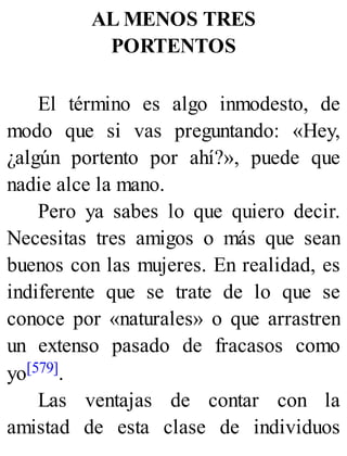 AL MENOS TRES
PORTENTOS
El término es algo inmodesto, de
modo que si vas preguntando: «Hey,
¿algún portento por ahí?», puede que
nadie alce la mano.
Pero ya sabes lo que quiero decir.
Necesitas tres amigos o más que sean
buenos con las mujeres. En realidad, es
indiferente que se trate de lo que se
conoce por «naturales» o que arrastren
un extenso pasado de fracasos como
yo[579].
Las ventajas de contar con la
amistad de esta clase de individuos
 
