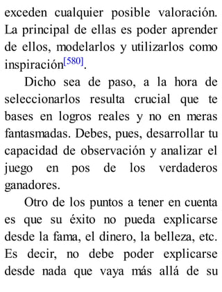 exceden cualquier posible valoración.
La principal de ellas es poder aprender
de ellos, modelarlos y utilizarlos como
inspiración[580].
Dicho sea de paso, a la hora de
seleccionarlos resulta crucial que te
bases en logros reales y no en meras
fantasmadas. Debes, pues, desarrollar tu
capacidad de observación y analizar el
juego en pos de los verdaderos
ganadores.
Otro de los puntos a tener en cuenta
es que su éxito no pueda explicarse
desde la fama, el dinero, la belleza, etc.
Es decir, no debe poder explicarse
desde nada que vaya más allá de su
 