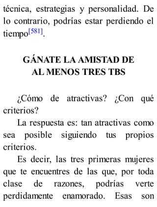 técnica, estrategias y personalidad. De
lo contrario, podrías estar perdiendo el
tiempo[581].
GÁNATE LA AMISTAD DE
AL MENOS TRES TBS
¿Cómo de atractivas? ¿Con qué
criterios?
La respuesta es: tan atractivas como
sea posible siguiendo tus propios
criterios.
Es decir, las tres primeras mujeres
que te encuentres de las que, por toda
clase de razones, podrías verte
perdidamente enamorado. Esas son
 