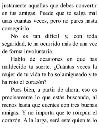 justamente aquellas que debes convertir
en tus amigas. Puede que te salga mal
unas cuantas veces, pero no pares hasta
conseguirlo.
No es tan difícil y, con toda
seguridad, te ha ocurrido más de una vez
de forma involuntaria.
Hablo de ocasiones en que has
maldecido tu suerte. ¿Cuántas veces la
mujer de tu vida te ha solamigueado y te
ha roto el corazón?
Pues bien, a partir de ahora, eso es
precisamente lo que estás buscando, al
menos hasta que cuentes con tres buenas
amigas. Y no importa que te rompan el
corazón. A la larga, será este quien te lo
 