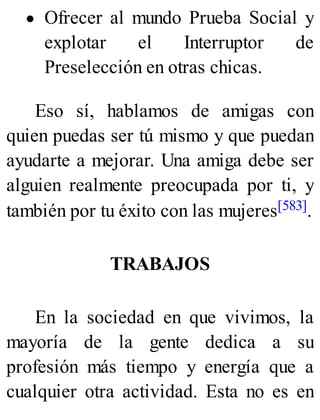 Ofrecer al mundo Prueba Social y
explotar el Interruptor de
Preselección en otras chicas.
Eso sí, hablamos de amigas con
quien puedas ser tú mismo y que puedan
ayudarte a mejorar. Una amiga debe ser
alguien realmente preocupada por ti, y
también por tu éxito con las mujeres[583].
TRABAJOS
En la sociedad en que vivimos, la
mayoría de la gente dedica a su
profesión más tiempo y energía que a
cualquier otra actividad. Esta no es en
 