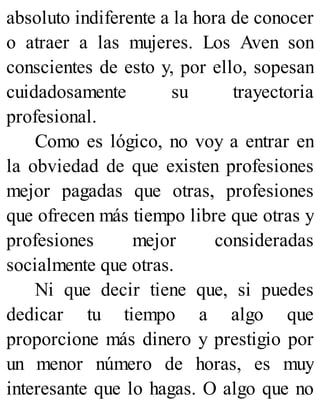 absoluto indiferente a la hora de conocer
o atraer a las mujeres. Los Aven son
conscientes de esto y, por ello, sopesan
cuidadosamente su trayectoria
profesional.
Como es lógico, no voy a entrar en
la obviedad de que existen profesiones
mejor pagadas que otras, profesiones
que ofrecen más tiempo libre que otras y
profesiones mejor consideradas
socialmente que otras.
Ni que decir tiene que, si puedes
dedicar tu tiempo a algo que
proporcione más dinero y prestigio por
un menor número de horas, es muy
interesante que lo hagas. O algo que no
 