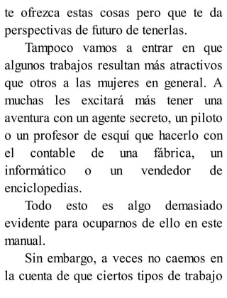 te ofrezca estas cosas pero que te da
perspectivas de futuro de tenerlas.
Tampoco vamos a entrar en que
algunos trabajos resultan más atractivos
que otros a las mujeres en general. A
muchas les excitará más tener una
aventura con un agente secreto, un piloto
o un profesor de esquí que hacerlo con
el contable de una fábrica, un
informático o un vendedor de
enciclopedias.
Todo esto es algo demasiado
evidente para ocuparnos de ello en este
manual.
Sin embargo, a veces no caemos en
la cuenta de que ciertos tipos de trabajo
 