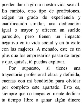 pueden dar un giro a nuestra vida sexual.
En cambio, otro tipo de profesiones,
exigen un grado de experiencia y
cualificación similar, una dedicación
igual o mayor y ofrecen un sueldo
parecido, pero tienen un impacto
negativo en tu vida social y en tu éxito
con las mujeres. A menudo, este es un
plus que los empresarios pasan de largo
y que, quizás, tú puedas explotar.
Por supuesto, si tienes una
trayectoria profesional clara y definida,
cuentas con mi bendición para olvidar
por completo este apartado. Esto es,
siempre que no tengas en mente dedicar
tu tiempo libre a ganar algún dinero
 