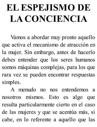 EL ESPEJISMO DE
LA CONCIENCIA
Vamos a abordar muy pronto aquello
que activa el mecanismo de atracción en
la mujer. Sin embargo, antes de hacerlo
debes entender que los seres humanos
somos máquinas complejas, para los que
rara vez se pueden encontrar respuestas
simples.
A menudo no nos entendemos a
nosotros mismos. Esto es algo que
resulta particularmente cierto en el caso
de las mujeres y que se acentúa más, si
cabe, en lo referente a aquello que las
 