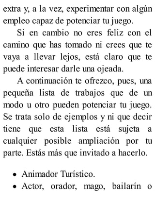 extra y, a la vez, experimentar con algún
empleo capaz de potenciar tu juego.
Si en cambio no eres feliz con el
camino que has tomado ni crees que te
vaya a llevar lejos, está claro que te
puede interesar darle una ojeada.
A continuación te ofrezco, pues, una
pequeña lista de trabajos que de un
modo u otro pueden potenciar tu juego.
Se trata solo de ejemplos y ni que decir
tiene que esta lista está sujeta a
cualquier posible ampliación por tu
parte. Estás más que invitado a hacerlo.
Animador Turístico.
Actor, orador, mago, bailarín o
 