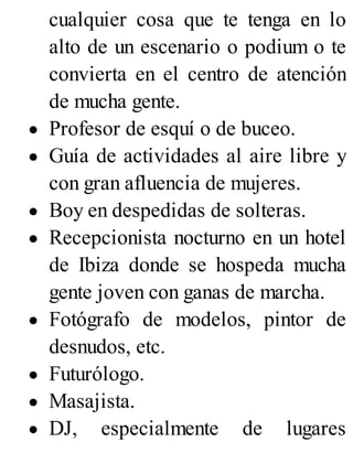 cualquier cosa que te tenga en lo
alto de un escenario o podium o te
convierta en el centro de atención
de mucha gente.
Profesor de esquí o de buceo.
Guía de actividades al aire libre y
con gran afluencia de mujeres.
Boy en despedidas de solteras.
Recepcionista nocturno en un hotel
de Ibiza donde se hospeda mucha
gente joven con ganas de marcha.
Fotógrafo de modelos, pintor de
desnudos, etc.
Futurólogo.
Masajista.
DJ, especialmente de lugares
 