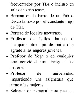 frecuentados por TBs o incluso en
salas de strip tease.
Barman en la barra de un Pub o
Disco famoso por el constante flujo
de TBs.
Portero de locales nocturnos.
Profesor de bailes latinos o
cualquier otro tipo de baile que
agrade a las mujeres jóvenes.
Profesor de Yoga o de cualquier
otra actividad que atraiga a las
mujeres.
Profesor de universidad
impartiendo una asignatura que
atrae a las mujeres.
Selector de personal para puestos
 