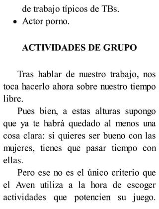 de trabajo típicos de TBs.
Actor porno.
ACTIVIDADES DE GRUPO
Tras hablar de nuestro trabajo, nos
toca hacerlo ahora sobre nuestro tiempo
libre.
Pues bien, a estas alturas supongo
que ya te habrá quedado al menos una
cosa clara: si quieres ser bueno con las
mujeres, tienes que pasar tiempo con
ellas.
Pero ese no es el único criterio que
el Aven utiliza a la hora de escoger
actividades que potencien su juego.
 