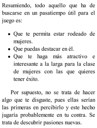 Resumiendo, todo aquello que ha de
buscarse en un pasatiempo útil para el
juego es:
Que te permita estar rodeado de
mujeres.
Que puedas destacar en él.
Que te haga más atractivo e
interesante a la larga para la clase
de mujeres con las que quieres
tener éxito.
Por supuesto, no se trata de hacer
algo que te disguste, pues ellas serían
las primeras en percibirlo y este hecho
jugaría probablemente en tu contra. Se
trata de descubrir pasiones nuevas.
 