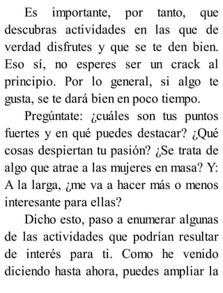 Es importante, por tanto, que
descubras actividades en las que de
verdad disfrutes y que se te den bien.
Eso sí, no esperes ser un crack al
principio. Por lo general, si algo te
gusta, se te dará bien en poco tiempo.
Pregúntate: ¿cuáles son tus puntos
fuertes y en qué puedes destacar? ¿Qué
cosas despiertan tu pasión? ¿Se trata de
algo que atrae a las mujeres en masa? Y:
A la larga, ¿me va a hacer más o menos
interesante para ellas?
Dicho esto, paso a enumerar algunas
de las actividades que podrían resultar
de interés para ti. Como he venido
diciendo hasta ahora, puedes ampliar la
 
