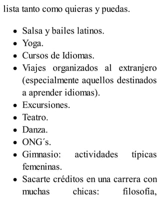lista tanto como quieras y puedas.
Salsa y bailes latinos.
Yoga.
Cursos de Idiomas.
Viajes organizados al extranjero
(especialmente aquellos destinados
a aprender idiomas).
Excursiones.
Teatro.
Danza.
ONG´s.
Gimnasio: actividades típicas
femeninas.
Sacarte créditos en una carrera con
muchas chicas: filosofía,
 
