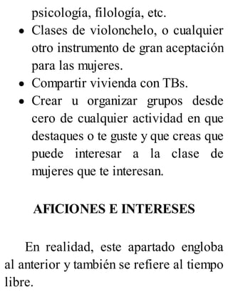 psicología, filología, etc.
Clases de violonchelo, o cualquier
otro instrumento de gran aceptación
para las mujeres.
Compartir vivienda con TBs.
Crear u organizar grupos desde
cero de cualquier actividad en que
destaques o te guste y que creas que
puede interesar a la clase de
mujeres que te interesan.
AFICIONES E INTERESES
En realidad, este apartado engloba
al anterior y también se refiere al tiempo
libre.
 