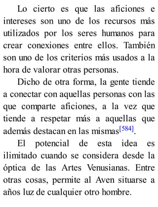 Lo cierto es que las aficiones e
intereses son uno de los recursos más
utilizados por los seres humanos para
crear conexiones entre ellos. También
son uno de los criterios más usados a la
hora de valorar otras personas.
Dicho de otra forma, la gente tiende
a conectar con aquellas personas con las
que comparte aficiones, a la vez que
tiende a respetar más a aquellas que
además destacan en las mismas[584].
El potencial de esta idea es
ilimitado cuando se considera desde la
óptica de las Artes Venusianas. Entre
otras cosas, permite al Aven situarse a
años luz de cualquier otro hombre.
 