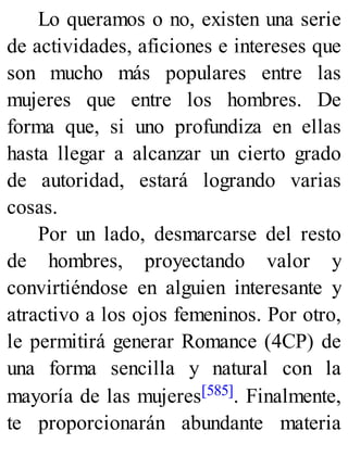Lo queramos o no, existen una serie
de actividades, aficiones e intereses que
son mucho más populares entre las
mujeres que entre los hombres. De
forma que, si uno profundiza en ellas
hasta llegar a alcanzar un cierto grado
de autoridad, estará logrando varias
cosas.
Por un lado, desmarcarse del resto
de hombres, proyectando valor y
convirtiéndose en alguien interesante y
atractivo a los ojos femeninos. Por otro,
le permitirá generar Romance (4CP) de
una forma sencilla y natural con la
mayoría de las mujeres[585]. Finalmente,
te proporcionarán abundante materia
 
