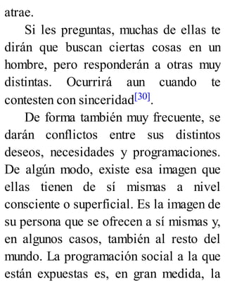 atrae.
Si les preguntas, muchas de ellas te
dirán que buscan ciertas cosas en un
hombre, pero responderán a otras muy
distintas. Ocurrirá aun cuando te
contesten con sinceridad[30].
De forma también muy frecuente, se
darán conflictos entre sus distintos
deseos, necesidades y programaciones.
De algún modo, existe esa imagen que
ellas tienen de sí mismas a nivel
consciente o superficial. Es la imagen de
su persona que se ofrecen a sí mismas y,
en algunos casos, también al resto del
mundo. La programación social a la que
están expuestas es, en gran medida, la
 