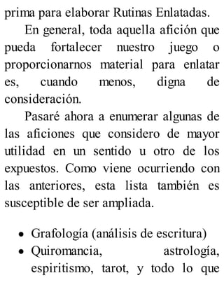 prima para elaborar Rutinas Enlatadas.
En general, toda aquella afición que
pueda fortalecer nuestro juego o
proporcionarnos material para enlatar
es, cuando menos, digna de
consideración.
Pasaré ahora a enumerar algunas de
las aficiones que considero de mayor
utilidad en un sentido u otro de los
expuestos. Como viene ocurriendo con
las anteriores, esta lista también es
susceptible de ser ampliada.
Grafología (análisis de escritura)
Quiromancia, astrología,
espiritismo, tarot, y todo lo que
 