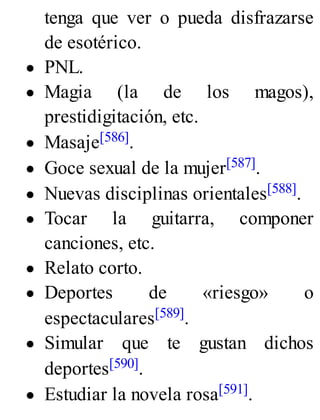 tenga que ver o pueda disfrazarse
de esotérico.
PNL.
Magia (la de los magos),
prestidigitación, etc.
Masaje[586].
Goce sexual de la mujer[587].
Nuevas disciplinas orientales[588].
Tocar la guitarra, componer
canciones, etc.
Relato corto.
Deportes de «riesgo» o
espectaculares[589].
Simular que te gustan dichos
deportes[590].
Estudiar la novela rosa[591].
 