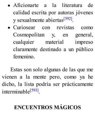 Aficionarte a la literatura de
calidad escrita por autoras jóvenes
y sexualmente abiertas[592].
Curiosear con revistas como
Cosmopolitan y, en general,
cualquier material impreso
claramente destinado a un público
femenino.
Estas son solo algunas de las que me
vienen a la mente pero, como ya he
dicho, la lista podría ser prácticamente
interminable[593].
ENCUENTROS MÁGICOS
 