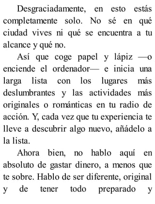 Desgraciadamente, en esto estás
completamente solo. No sé en qué
ciudad vives ni qué se encuentra a tu
alcance y qué no.
Así que coge papel y lápiz —o
enciende el ordenador— e inicia una
larga lista con los lugares más
deslumbrantes y las actividades más
originales o románticas en tu radio de
acción. Y, cada vez que tu experiencia te
lleve a descubrir algo nuevo, añádelo a
la lista.
Ahora bien, no hablo aquí en
absoluto de gastar dinero, a menos que
te sobre. Hablo de ser diferente, original
y de tener todo preparado y
 