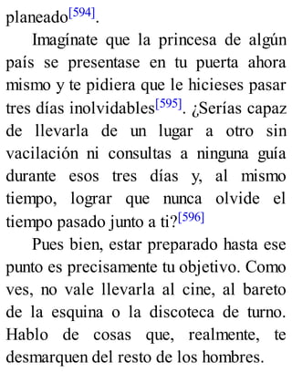 planeado[594].
Imagínate que la princesa de algún
país se presentase en tu puerta ahora
mismo y te pidiera que le hicieses pasar
tres días inolvidables[595]. ¿Serías capaz
de llevarla de un lugar a otro sin
vacilación ni consultas a ninguna guía
durante esos tres días y, al mismo
tiempo, lograr que nunca olvide el
tiempo pasado junto a ti?[596]
Pues bien, estar preparado hasta ese
punto es precisamente tu objetivo. Como
ves, no vale llevarla al cine, al bareto
de la esquina o la discoteca de turno.
Hablo de cosas que, realmente, te
desmarquen del resto de los hombres.
 