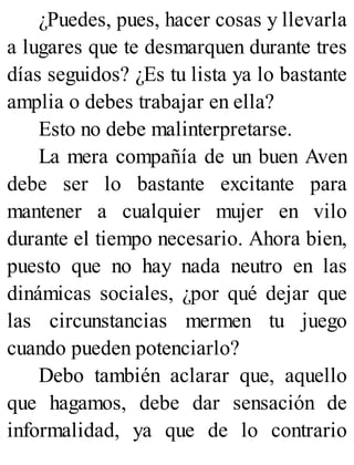 ¿Puedes, pues, hacer cosas y llevarla
a lugares que te desmarquen durante tres
días seguidos? ¿Es tu lista ya lo bastante
amplia o debes trabajar en ella?
Esto no debe malinterpretarse.
La mera compañía de un buen Aven
debe ser lo bastante excitante para
mantener a cualquier mujer en vilo
durante el tiempo necesario. Ahora bien,
puesto que no hay nada neutro en las
dinámicas sociales, ¿por qué dejar que
las circunstancias mermen tu juego
cuando pueden potenciarlo?
Debo también aclarar que, aquello
que hagamos, debe dar sensación de
informalidad, ya que de lo contrario
 