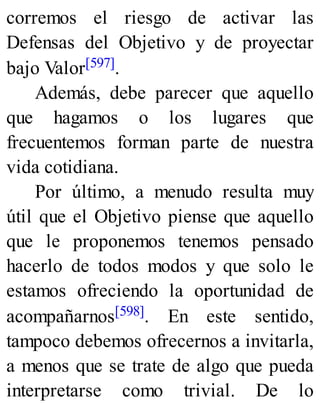 corremos el riesgo de activar las
Defensas del Objetivo y de proyectar
bajo Valor[597].
Además, debe parecer que aquello
que hagamos o los lugares que
frecuentemos forman parte de nuestra
vida cotidiana.
Por último, a menudo resulta muy
útil que el Objetivo piense que aquello
que le proponemos tenemos pensado
hacerlo de todos modos y que solo le
estamos ofreciendo la oportunidad de
acompañarnos[598]. En este sentido,
tampoco debemos ofrecernos a invitarla,
a menos que se trate de algo que pueda
interpretarse como trivial. De lo
 