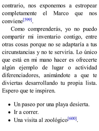 contrario, nos exponemos a estropear
completamente el Marco que nos
conviene[599].
Como comprenderás, yo no puedo
compartir mi inventario contigo, entre
otras cosas porque no se adaptaría a tus
circunstancias y no te serviría. Lo único
que está en mi mano hacer es ofrecerte
algún ejemplo de lugar o actividad
diferenciadores, animándote a que te
diviertas desarrollando tu propia lista.
Espero que te inspiren.
Un paseo por una playa desierta.
Ir a correr.
Una visita al zoológico[600].
 
