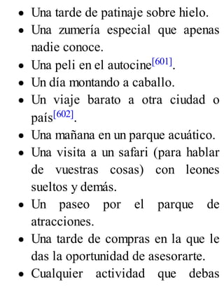 Una tarde de patinaje sobre hielo.
Una zumería especial que apenas
nadie conoce.
Una peli en el autocine[601].
Un día montando a caballo.
Un viaje barato a otra ciudad o
país[602].
Una mañana en un parque acuático.
Una visita a un safari (para hablar
de vuestras cosas) con leones
sueltos y demás.
Un paseo por el parque de
atracciones.
Una tarde de compras en la que le
das la oportunidad de asesorarte.
Cualquier actividad que debas
 