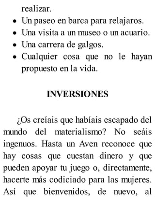 realizar.
Un paseo en barca para relajaros.
Una visita a un museo o un acuario.
Una carrera de galgos.
Cualquier cosa que no le hayan
propuesto en la vida.
INVERSIONES
¿Os creíais que habíais escapado del
mundo del materialismo? No seáis
ingenuos. Hasta un Aven reconoce que
hay cosas que cuestan dinero y que
pueden apoyar tu juego o, directamente,
hacerte más codiciado para las mujeres.
Así que bienvenidos, de nuevo, al
 