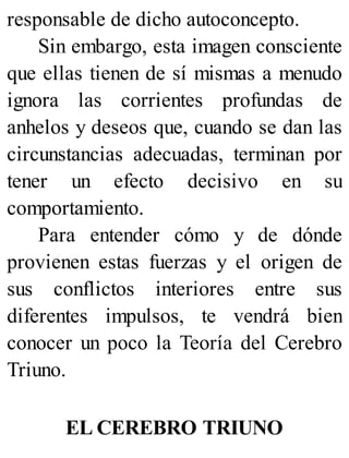 responsable de dicho autoconcepto.
Sin embargo, esta imagen consciente
que ellas tienen de sí mismas a menudo
ignora las corrientes profundas de
anhelos y deseos que, cuando se dan las
circunstancias adecuadas, terminan por
tener un efecto decisivo en su
comportamiento.
Para entender cómo y de dónde
provienen estas fuerzas y el origen de
sus conflictos interiores entre sus
diferentes impulsos, te vendrá bien
conocer un poco la Teoría del Cerebro
Triuno.
EL CEREBRO TRIUNO
 