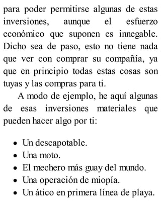 para poder permitirse algunas de estas
inversiones, aunque el esfuerzo
económico que suponen es innegable.
Dicho sea de paso, esto no tiene nada
que ver con comprar su compañía, ya
que en principio todas estas cosas son
tuyas y las compras para ti.
A modo de ejemplo, he aquí algunas
de esas inversiones materiales que
pueden hacer algo por ti:
Un descapotable.
Una moto.
El mechero más guay del mundo.
Una operación de miopía.
Un ático en primera línea de playa.
 