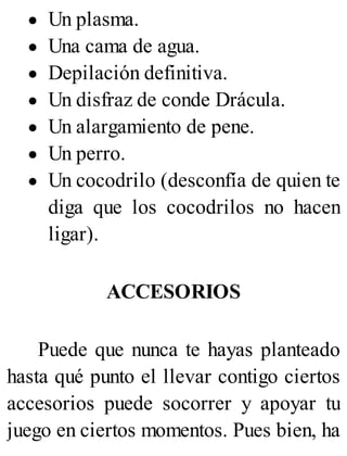 Un plasma.
Una cama de agua.
Depilación definitiva.
Un disfraz de conde Drácula.
Un alargamiento de pene.
Un perro.
Un cocodrilo (desconfía de quien te
diga que los cocodrilos no hacen
ligar).
ACCESORIOS
Puede que nunca te hayas planteado
hasta qué punto el llevar contigo ciertos
accesorios puede socorrer y apoyar tu
juego en ciertos momentos. Pues bien, ha
 
