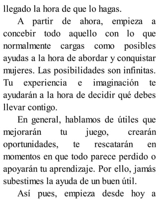 llegado la hora de que lo hagas.
A partir de ahora, empieza a
concebir todo aquello con lo que
normalmente cargas como posibles
ayudas a la hora de abordar y conquistar
mujeres. Las posibilidades son infinitas.
Tu experiencia e imaginación te
ayudarán a la hora de decidir qué debes
llevar contigo.
En general, hablamos de útiles que
mejorarán tu juego, crearán
oportunidades, te rescatarán en
momentos en que todo parece perdido o
apoyarán tu aprendizaje. Por ello, jamás
subestimes la ayuda de un buen útil.
Así pues, empieza desde hoy a
 
